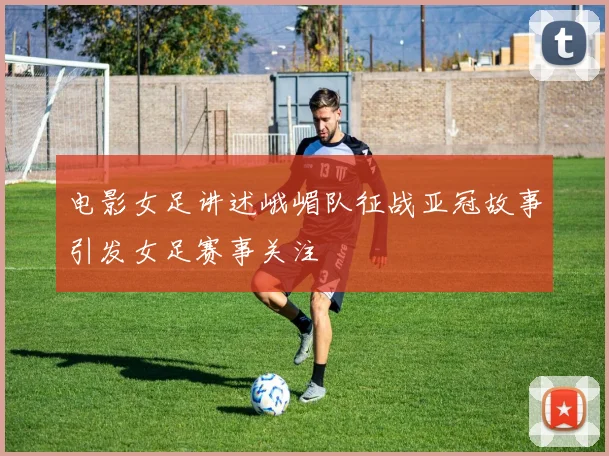 电影女足讲述峨嵋队征战亚冠故事引发女足赛事关注