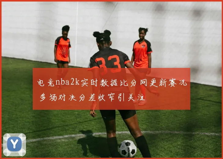 电竞nba2k实时数据比分网更新赛况 多场对决分差收窄引关注