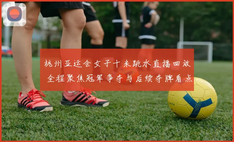 杭州亚运会女子十米跳水直播回放 全程聚焦冠军争夺与后续夺牌看点