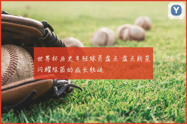 世界杯历史年轻球员盘点 盘点新星闪耀绿茵的成长轨迹