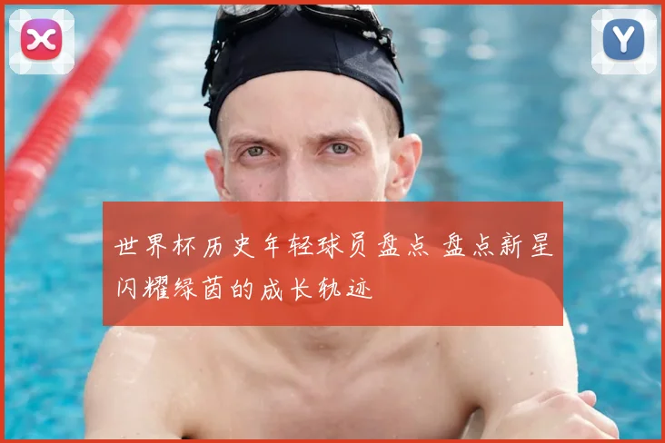 世界杯历史年轻球员盘点 盘点新星闪耀绿茵的成长轨迹