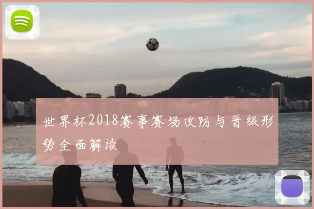 世界杯2018赛事赛场攻防与晋级形势全面解读