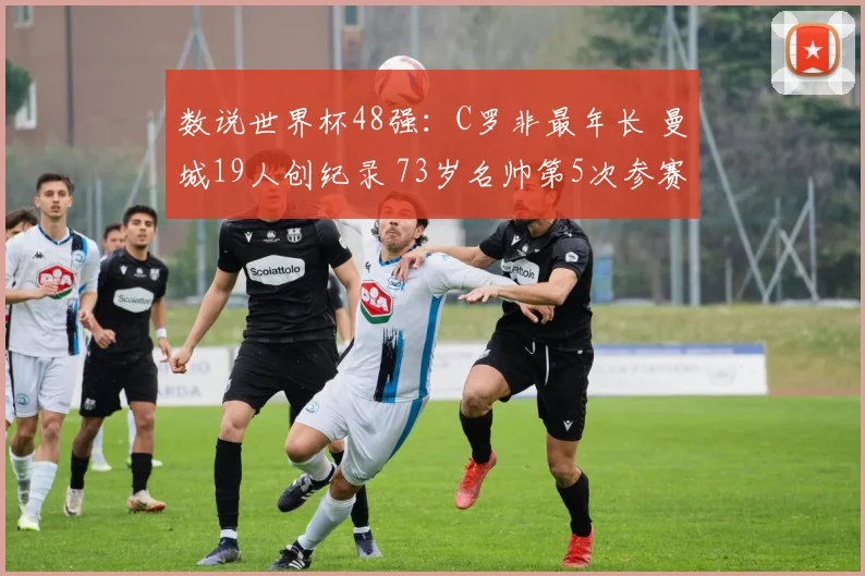 数说世界杯48强:C罗非最年长 曼城19人创纪录 73岁名帅第5次参赛