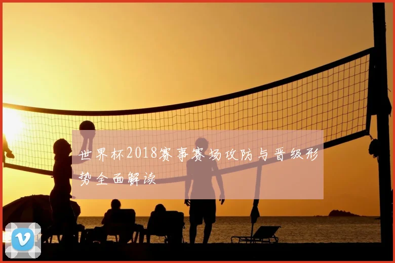 世界杯2018赛事赛场攻防与晋级形势全面解读