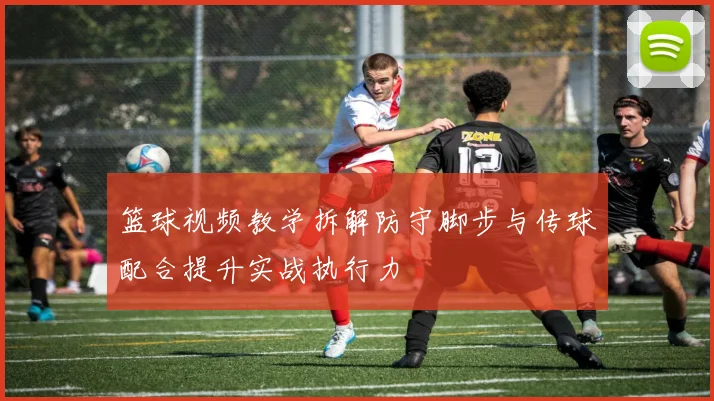 篮球视频教学拆解防守脚步与传球配合提升实战执行力