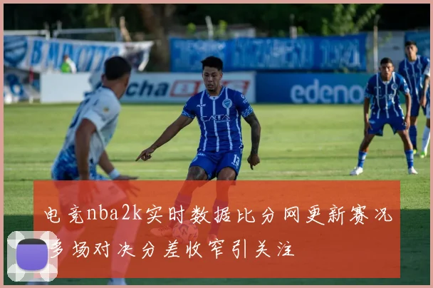 电竞nba2k实时数据比分网更新赛况 多场对决分差收窄引关注